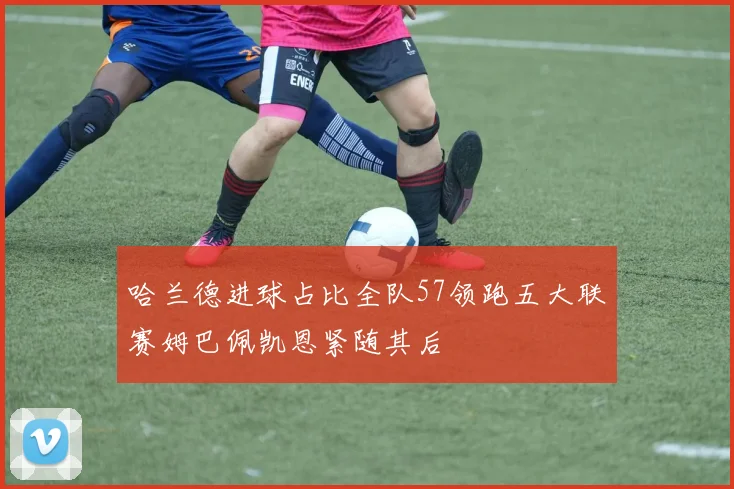 哈兰德进球占比全队57领跑五大联赛姆巴佩凯恩紧随其后