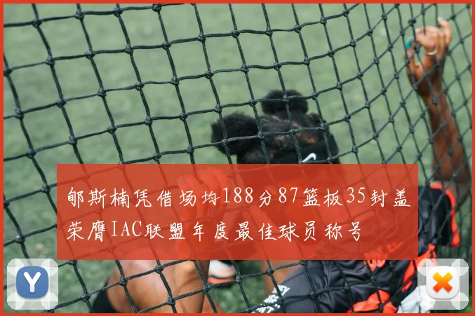 郇斯楠凭借场均188分87篮板35封盖荣膺IAC联盟年度最佳球员称号