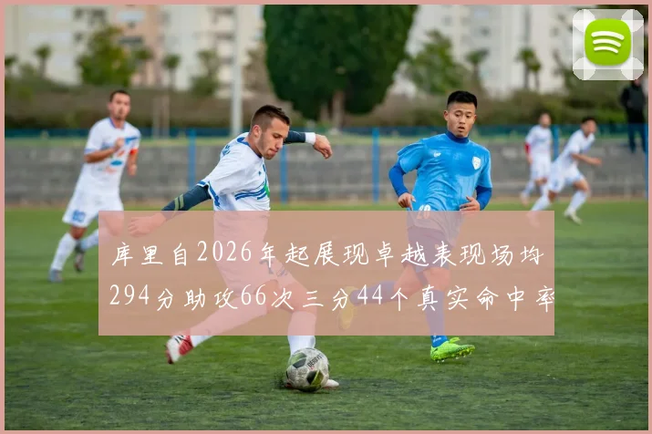 库里自2026年起展现卓越表现场均294分助攻66次三分44个真实命中率高达637