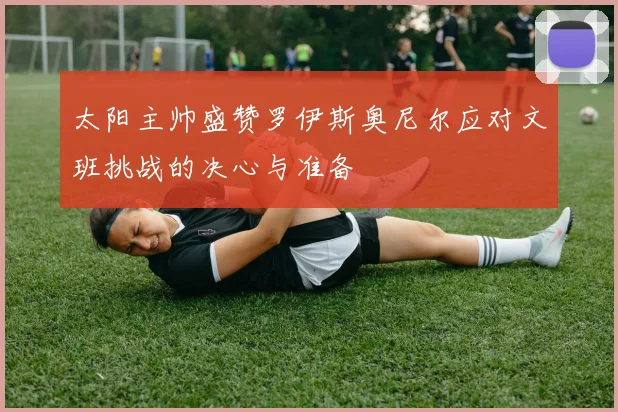 太阳主帅盛赞罗伊斯奥尼尔应对文班挑战的决心与准备