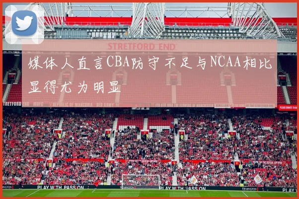 媒体人直言CBA防守不足与NCAA相比显得尤为明显