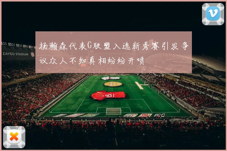 杨瀚森代表G联盟入选新秀赛引发争议众人不知真相纷纷开喷