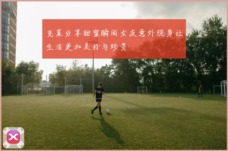 克莱分享甜蜜瞬间女友意外现身让生活更加美好与珍贵