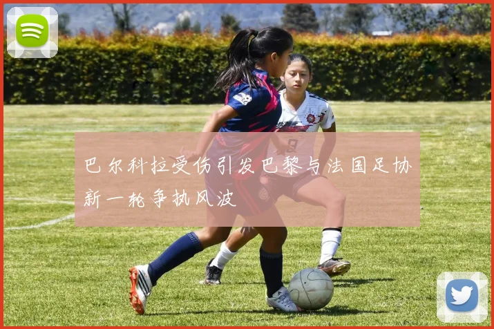 巴尔科拉受伤引发巴黎与法国足协新一轮争执风波