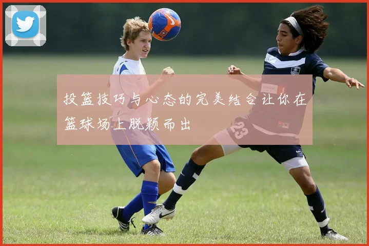 投篮技巧与心态的完美结合让你在篮球场上脱颖而出