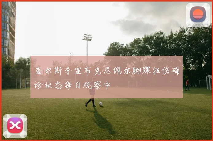 查尔斯李宣布克尼佩尔脚踝扭伤确诊状态每日观察中