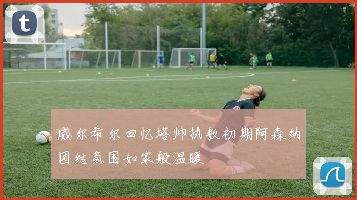 威尔希尔回忆塔帅执教初期阿森纳团结氛围如家般温暖