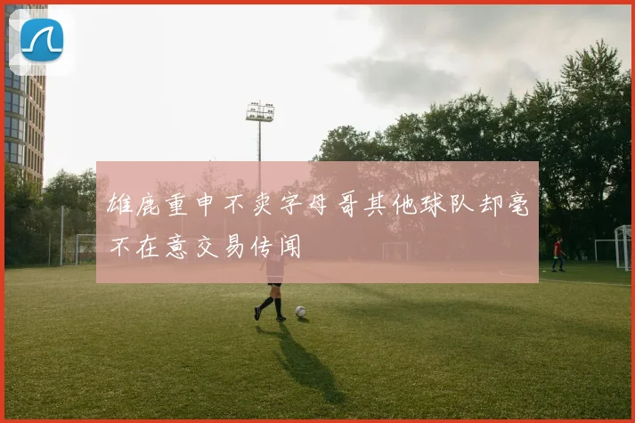 雄鹿重申不卖字母哥其他球队却毫不在意交易传闻
