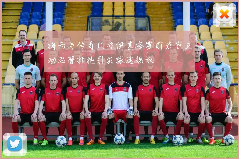 梅西与传奇门将伊基塔赛前亲密互动温馨拥抱引发球迷热议