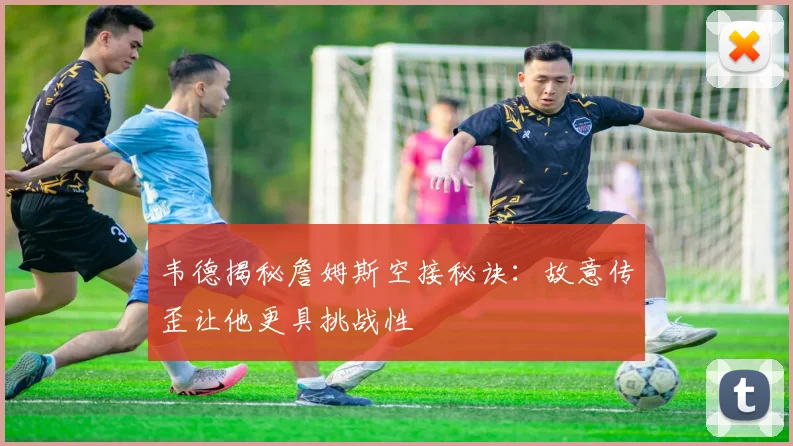 韦德揭秘詹姆斯空接秘诀：故意传歪让他更具挑战性
