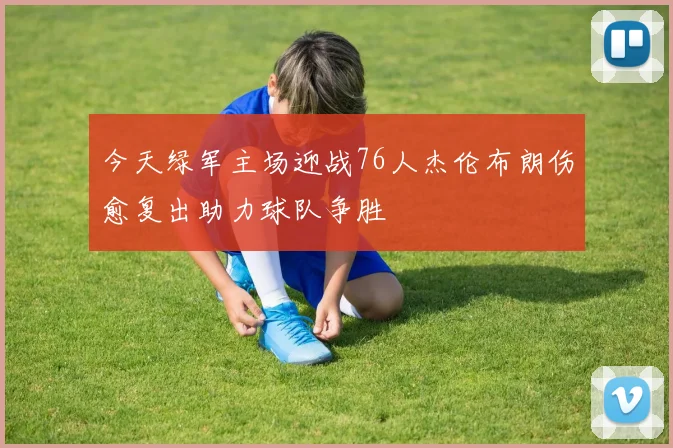 今天绿军主场迎战76人杰伦布朗伤愈复出助力球队争胜