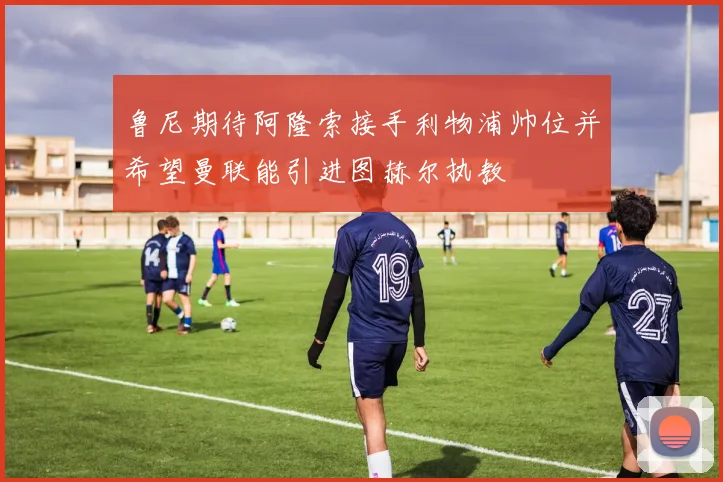 鲁尼期待阿隆索接手利物浦帅位并希望曼联能引进图赫尔执教