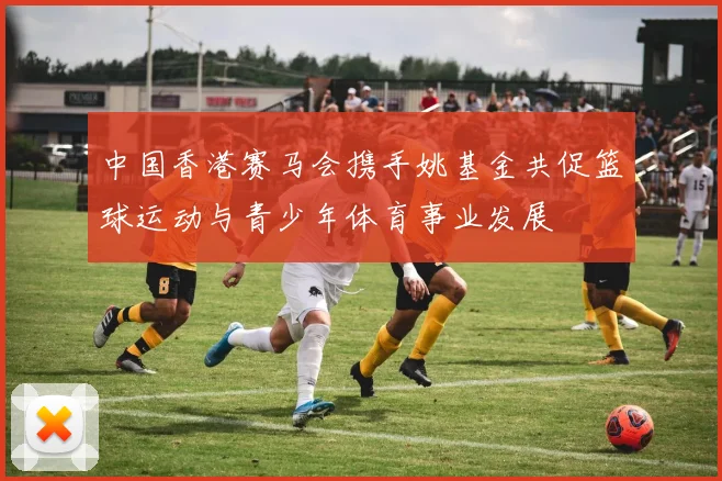 中国香港赛马会携手姚基金共促篮球运动与青少年体育事业发展