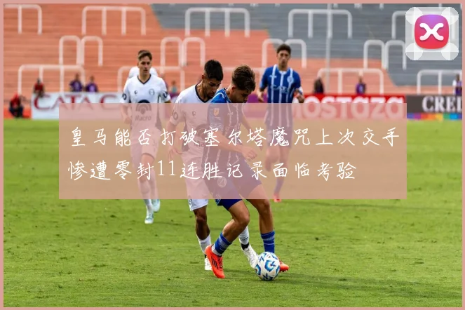 皇马能否打破塞尔塔魔咒上次交手惨遭零封11连胜记录面临考验