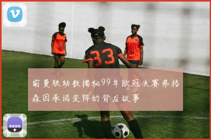前曼联助教揭秘99年欧冠决赛弗格森因承诺变阵的背后故事