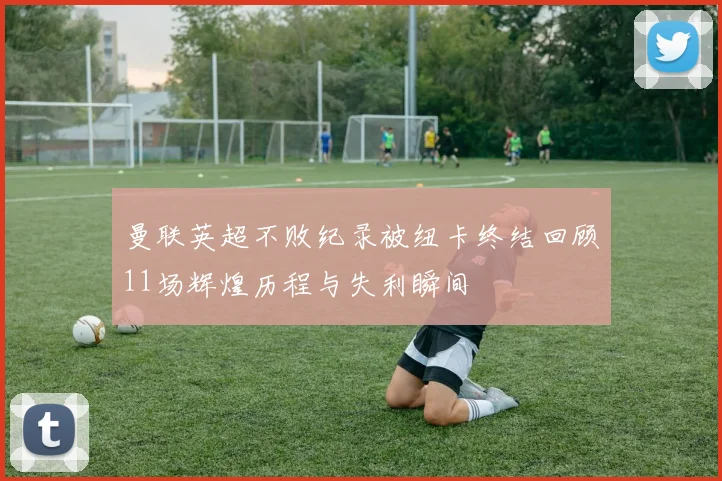 曼联英超不败纪录被纽卡终结回顾11场辉煌历程与失利瞬间