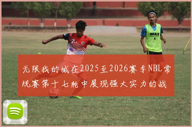 无限我的城在2025至2026赛季NBL常规赛第十七轮中展现强大实力的战报