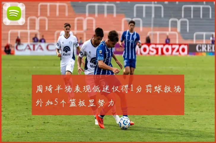 周琦半场表现低迷仅得1分罚球救场外加5个篮板显努力