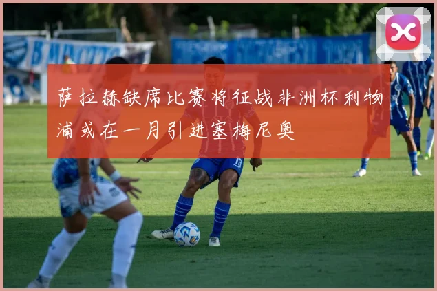 萨拉赫缺席比赛将征战非洲杯利物浦或在一月引进塞梅尼奥