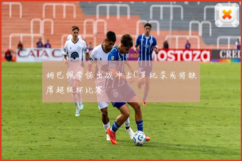 姆巴佩带伤出战冲击C罗纪录或将缺席超级杯比赛