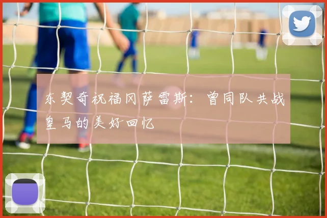 东契奇祝福冈萨雷斯：曾同队共战皇马的美好回忆
