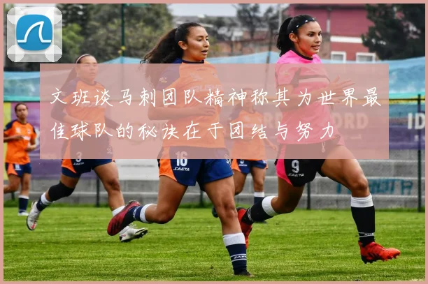 文班谈马刺团队精神称其为世界最佳球队的秘诀在于团结与努力
