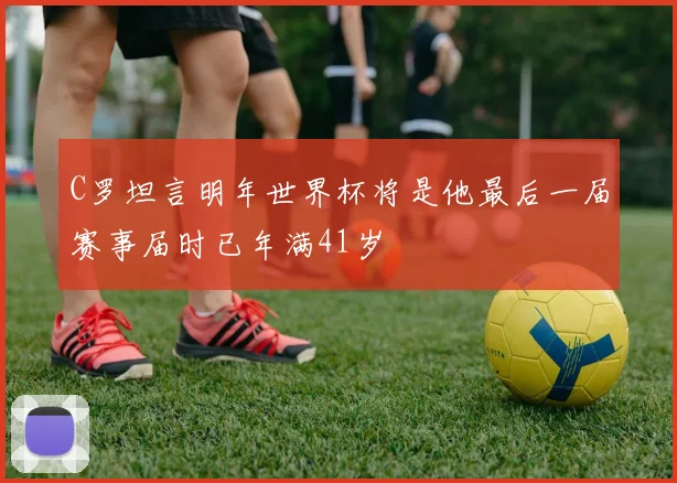 C罗坦言明年世界杯将是他最后一届赛事届时已年满41岁