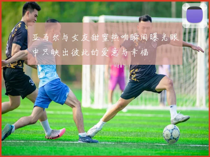 亚马尔与女友甜蜜热吻瞬间曝光眼中只映出彼此的爱意与幸福