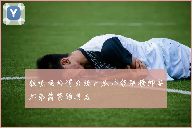 教练场均得分统计瓜帅领跑穆帅安帅弗爵紧随其后