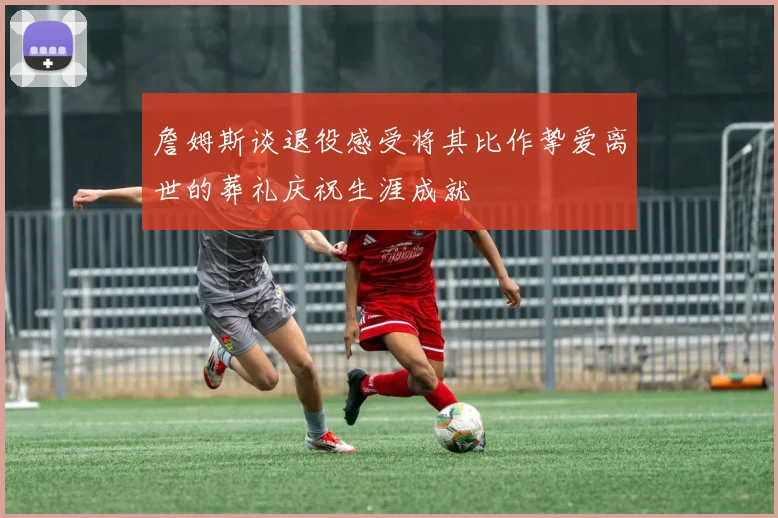 詹姆斯谈退役感受将其比作挚爱离世的葬礼庆祝生涯成就