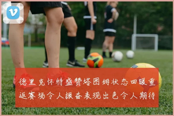 德里克怀特盛赞塔图姆状态回暖重返赛场令人振奋表现出色令人期待