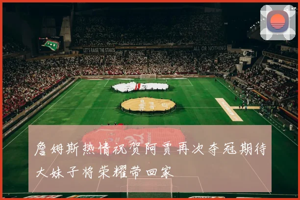 詹姆斯热情祝贺阿贾再次夺冠期待大妹子将荣耀带回家