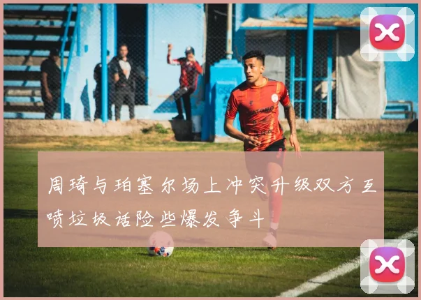 周琦与珀塞尔场上冲突升级双方互喷垃圾话险些爆发争斗