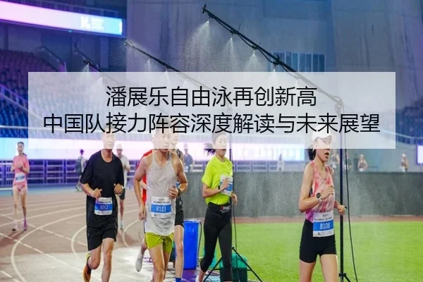 潘展乐自由泳再创新高 中国队接力阵容深度解读与未来展望 - kaiyun