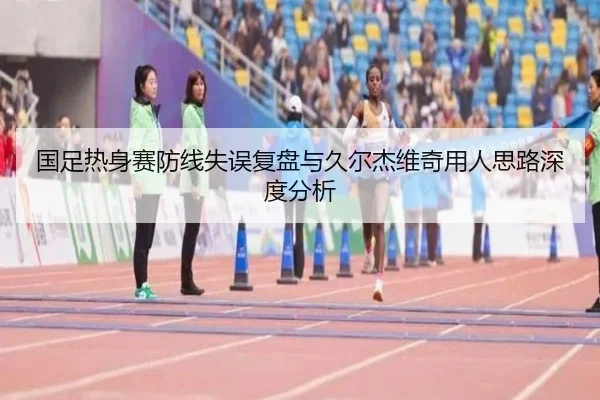 国足热身赛防线失误复盘与久尔杰维奇用人思路深度分析 | kaiyun